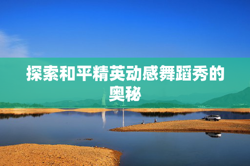 探索和平精英动感舞蹈秀的奥秘