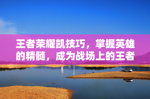王者荣耀凯技巧，掌握英雄的精髓，成为战场上的王者
