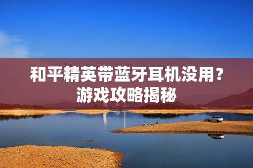 和平精英带蓝牙耳机没用？游戏攻略揭秘