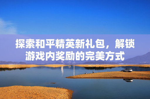 探索和平精英新礼包,解锁游戏内奖励的完美方式 探索和平精英新礼包,解锁游戏内奖励的完美方式