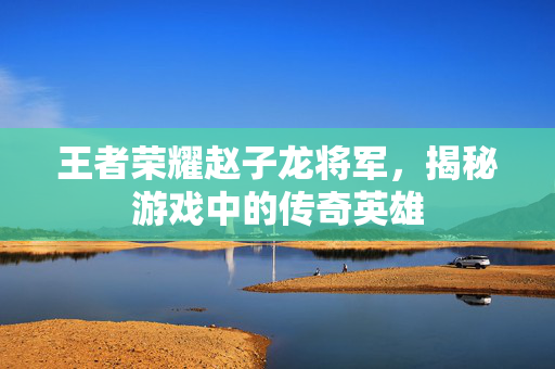 王者荣耀赵子龙将军，揭秘游戏中的传奇英雄