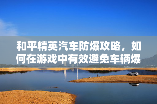 和平精英汽车防爆攻略，如何在游戏中有效避免车辆爆炸