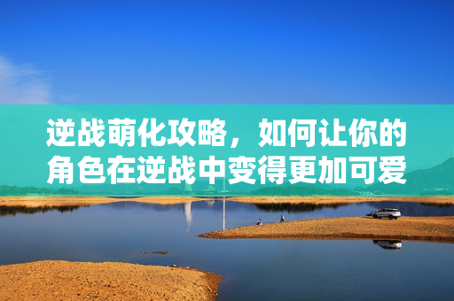 逆战萌化攻略，如何让你的角色在逆战中变得更加可爱