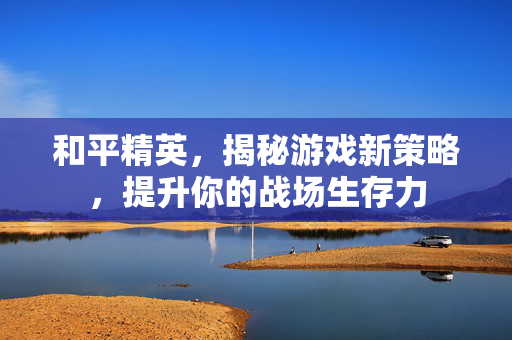 和平精英，揭秘游戏新策略，提升你的战场生存力