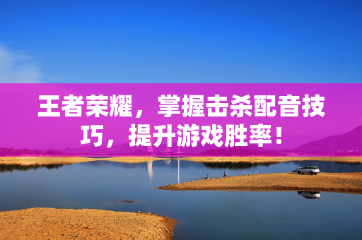 王者荣耀,掌握击杀配音技巧,提升游戏胜率! 王者荣耀,掌握击杀配音技巧,提升游戏胜率!