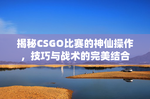 揭秘CSGO比赛的神仙操作，技巧与战术的完美结合