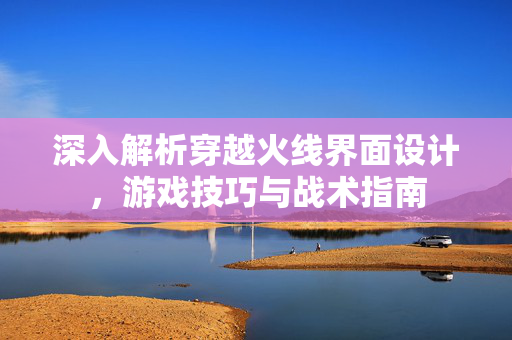 深入解析穿越火线界面设计，游戏技巧与战术指南