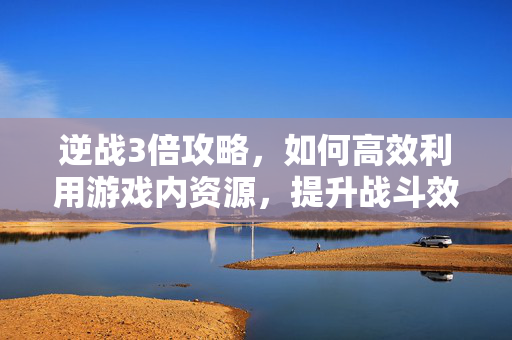 逆战3倍攻略,如何高效利用游戏内资源,提升战斗效率 逆战3倍攻略,如何高效利用游戏内资源,提升战斗效率