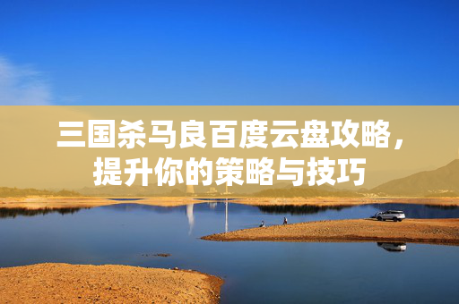 三国杀马良百度云盘攻略，提升你的策略与技巧