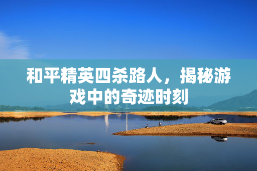 和平精英四杀路人,揭秘游戏中的奇迹时刻 和平精英四杀路人,揭秘游戏中的奇迹时刻