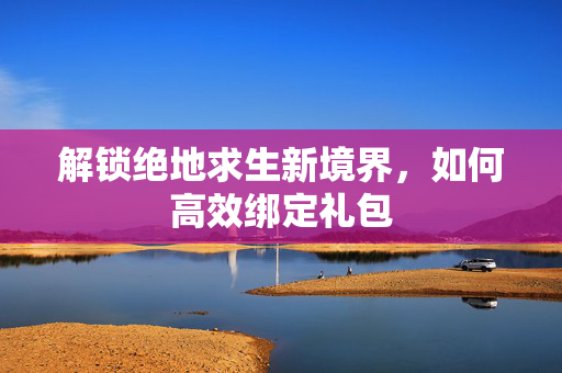 解锁绝地求生新境界,如何高效绑定礼包 解锁绝地求生新境界,如何高效绑定礼包