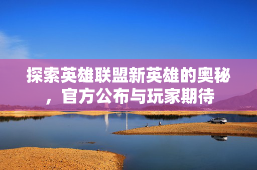 探索英雄联盟新英雄的奥秘,官方公布与玩家期待 探索英雄联盟新英雄的奥秘,官方公布与玩家期待