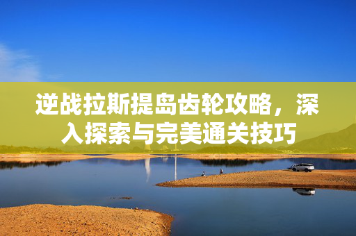 逆战拉斯提岛齿轮攻略,深入探索与完美通关技巧 逆战拉斯提岛齿轮攻略,深入探索与完美通关技巧