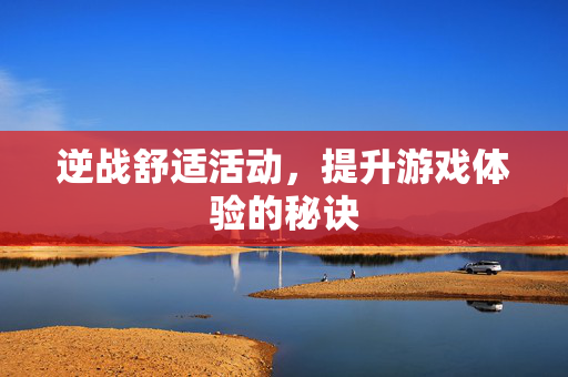 逆战舒适活动,提升游戏体验的秘诀 逆战舒适活动,提升游戏体验的秘诀