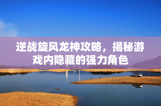 逆战旋风龙神攻略,揭秘游戏内隐藏的强力角色 逆战旋风龙神攻略,揭秘游戏内隐藏的强力角色