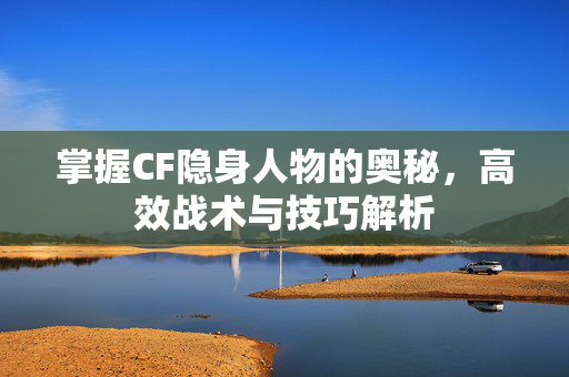 掌握CF隐身人物的奥秘,高效战术与技巧解析 掌握CF隐身人物的奥秘,高效战术与技巧解析