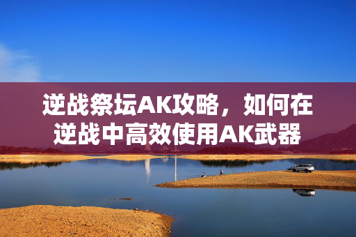 逆战祭坛AK攻略,如何在逆战中高效使用AK武器 逆战祭坛AK攻略,如何在逆战中高效使用AK武器