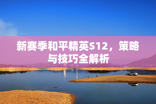 新赛季和平精英S12,策略与技巧全解析 新赛季和平精英S12,策略与技巧全解析