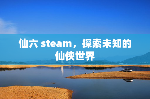 仙六 steam,探索未知的仙侠世界 仙六 steam,探索未知的仙侠世界