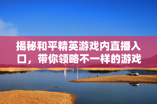 揭秘和平精英游戏内直播入口，带你领略不一样的游戏世界