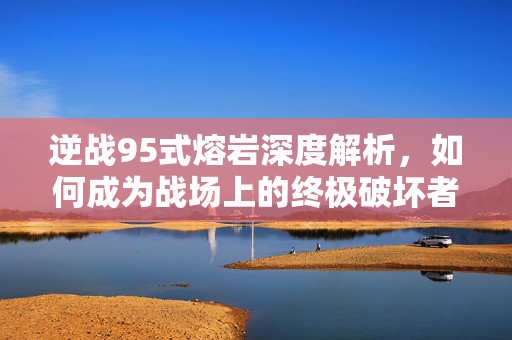 逆战95式熔岩深度解析，如何成为战场上的终极破坏者