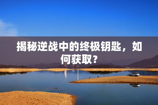 揭秘逆战中的终极钥匙，如何获取？