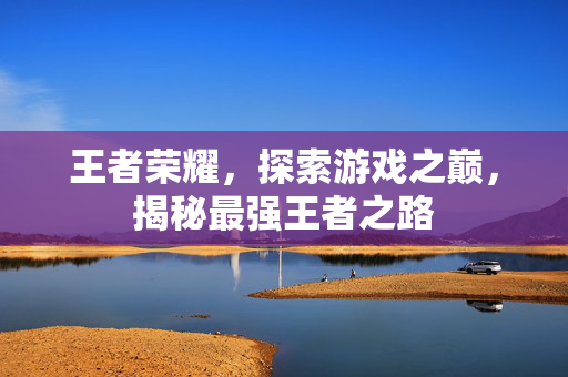王者荣耀,探索游戏之巅,揭秘最强王者之路 王者荣耀,探索游戏之巅,揭秘最强王者之路