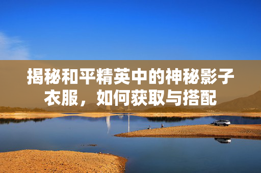 揭秘和平精英中的神秘影子衣服,如何获取与搭配 揭秘和平精英中的神秘影子衣服,如何获取与搭配