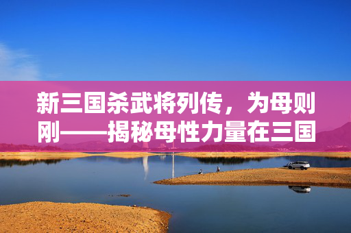 新三国杀武将列传，为母则刚——揭秘母性力量在三国杀中的全新展现