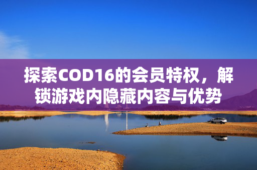 探索COD16的会员特权，解锁游戏内隐藏内容与优势