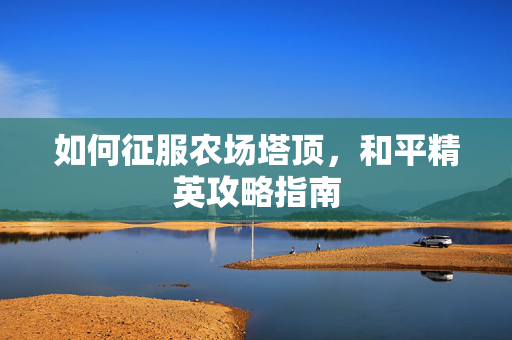 如何征服农场塔顶,和平精英攻略指南 如何征服农场塔顶,和平精英攻略指南