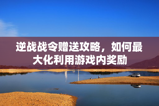 逆战战令赠送攻略，如何最大化利用游戏内奖励