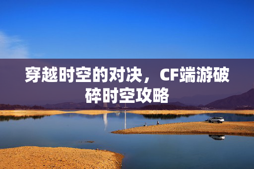 穿越时空的对决,CF端游破碎时空攻略 穿越时空的对决,CF端游破碎时空攻略