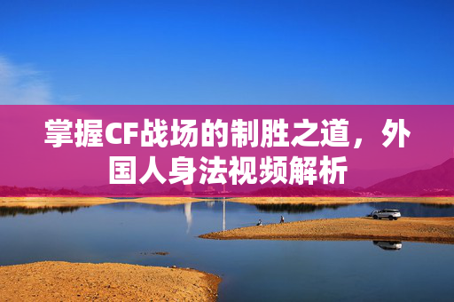 掌握CF战场的制胜之道，外国人身法视频解析