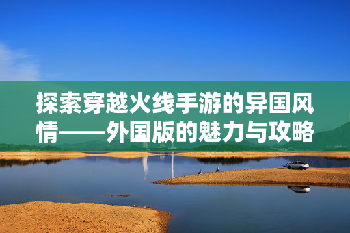 探索穿越火线手游的异国风情——外国版的魅力与攻略