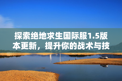探索绝地求生国际服1.5版本更新,提升你的战术与技巧 探索绝地求生国际服1.5版本更新,提升你的战术与技巧