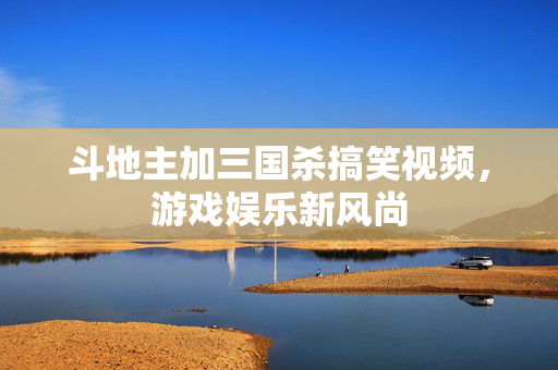 斗地主加三国杀搞笑视频，游戏娱乐新风尚