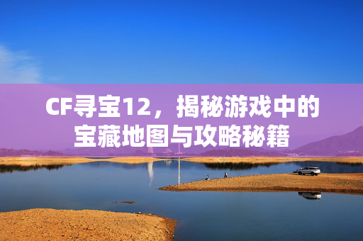 CF寻宝12，揭秘游戏中的宝藏地图与攻略秘籍