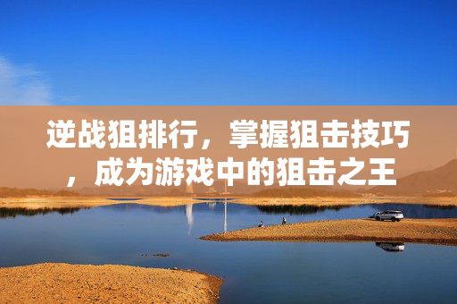 逆战狙排行，掌握狙击技巧，成为游戏中的狙击之王