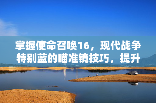 掌握使命召唤16,现代战争特别蓝的瞄准镜技巧,提升你的战场表现 掌握使命召唤16,现代战争特别蓝的瞄准镜技巧,提升你的战场表现