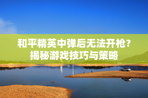 和平精英中弹后无法开枪？揭秘游戏技巧与策略