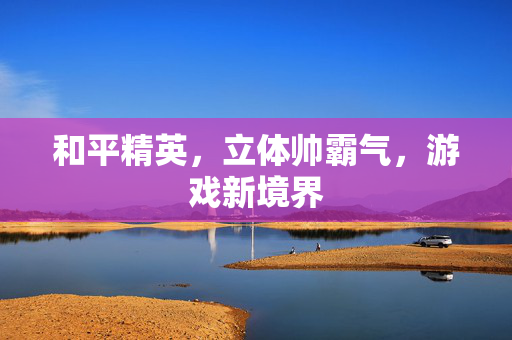 和平精英,立体帅霸气,游戏新境界 和平精英,立体帅霸气,游戏新境界