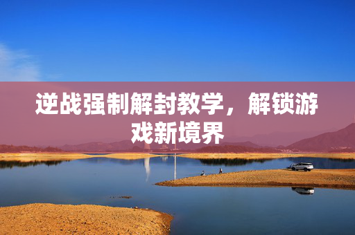 逆战强制解封教学,解锁游戏新境界 逆战强制解封教学,解锁游戏新境界