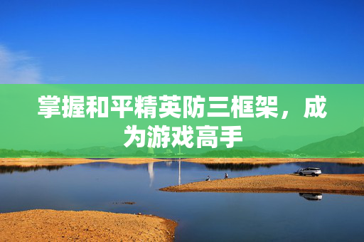 掌握和平精英防三框架,成为游戏高手 掌握和平精英防三框架,成为游戏高手