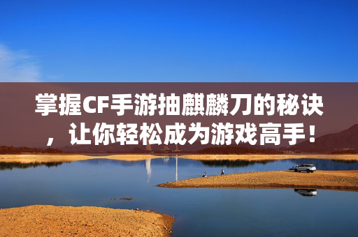掌握CF手游抽麒麟刀的秘诀，让你轻松成为游戏高手！