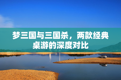梦三国与三国杀，两款经典桌游的深度对比