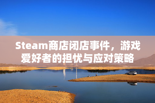 Steam商店闭店事件，游戏爱好者的担忧与应对策略