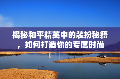 揭秘和平精英中的装扮秘籍，如何打造你的专属时尚