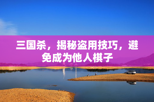三国杀，揭秘盗用技巧，避免成为他人棋子