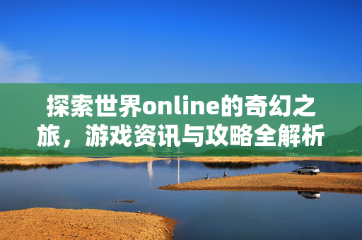 探索世界online的奇幻之旅,游戏资讯与攻略全解析 探索世界online的奇幻之旅,游戏资讯与攻略全解析